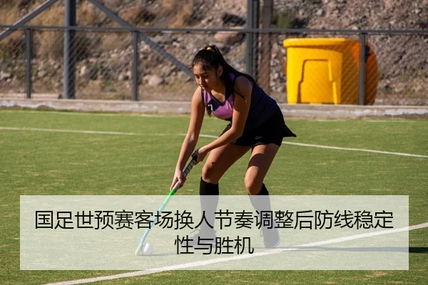 国足世预赛客场换人节奏调整后防线稳定性与胜机